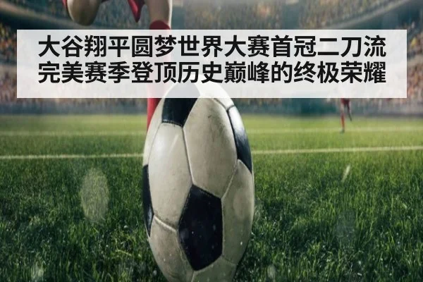 大谷翔平圆梦世界大赛首冠二刀流完美赛季登顶历史巅峰的终极荣耀